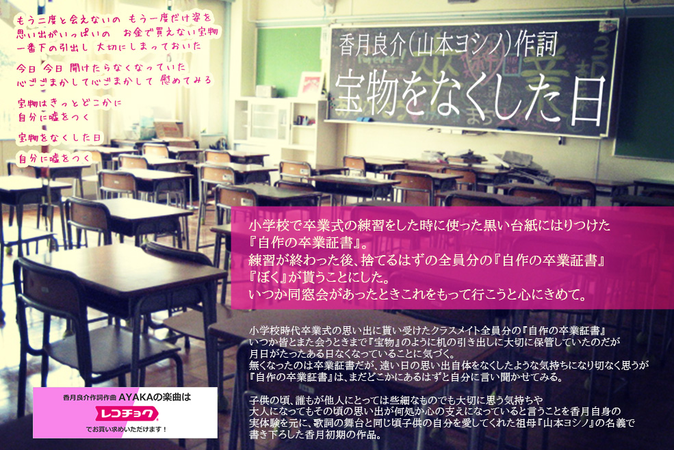 香月良介（山本ヨシノ）作詞  大鶴綾香（AYAKA）が歌う「宝物をなくした日」小学校で卒業式の練習をした時に使った黒い台紙にはりつけた小学校時代卒業式の思い出に貰い受けたクラスメイト全員分の『自作の卒業証書』いつか皆とまた会うときまで『宝物』のように机の引き出しに大切に保管していたのだが月日がたったある日なくなっていることに気づく。 